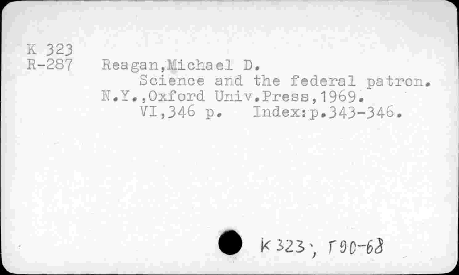 ﻿К 323
R-287 Reagan,Micha el D.
Science and the federal patron.
N.Y.,Oxford Univ.Press,1969.
VI,346 p. Index:p.343-346.
K323; Г9С-ЬЗ